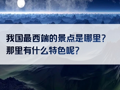 我国最西端的景点是哪里？那里有什么特色呢？
