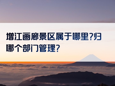 增江画廊景区属于哪里？归哪个部门管理？