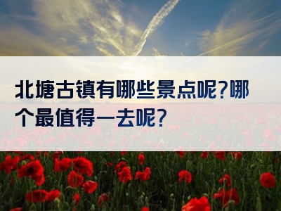 北塘古镇有哪些景点呢？哪个最值得一去呢？