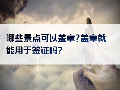 哪些景点可以盖章？盖章就能用于签证吗？
