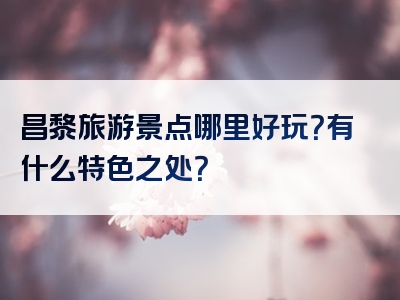 昌黎旅游景点哪里好玩？有什么特色之处？