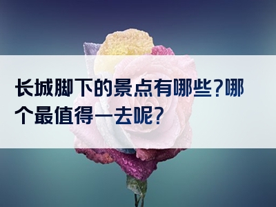 长城脚下的景点有哪些？哪个最值得一去呢？
