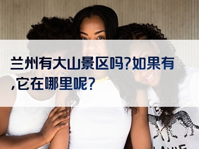 兰州有大山景区吗？如果有，它在哪里呢？