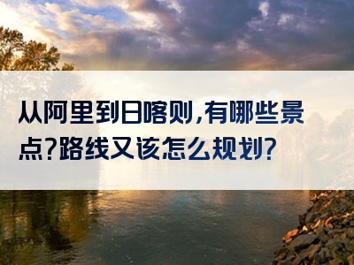 从阿里到日喀则，有哪些景点？路线又该怎么规划？