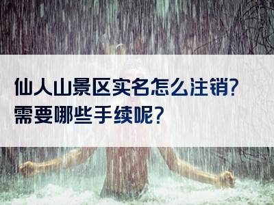 仙人山景区实名怎么注销？需要哪些手续呢？