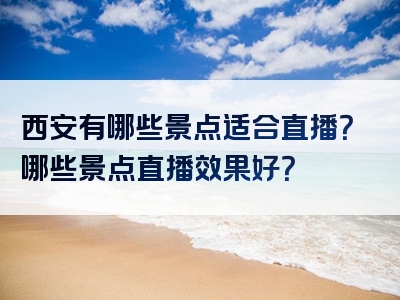 西安有哪些景点适合直播？哪些景点直播效果好？