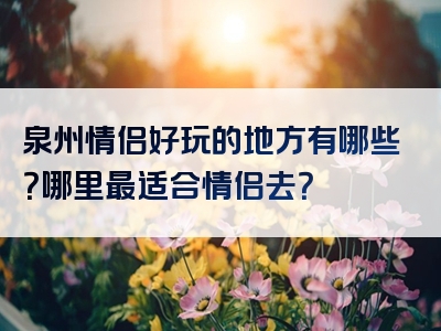 泉州情侣好玩的地方有哪些？哪里最适合情侣去？