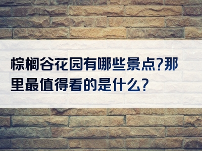 棕榈谷花园有哪些景点？那里最值得看的是什么？