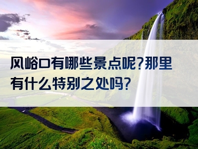风峪口有哪些景点呢？那里有什么特别之处吗？