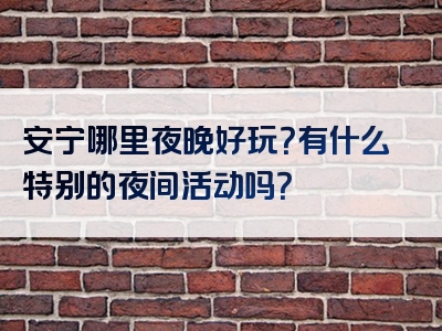 安宁哪里夜晚好玩？有什么特别的夜间活动吗？