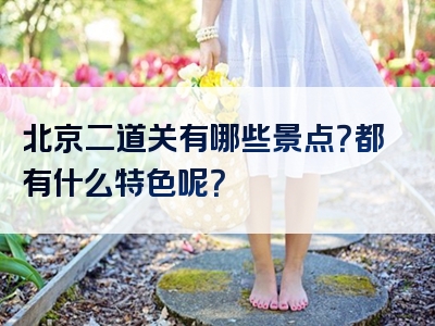 北京二道关有哪些景点？都有什么特色呢？