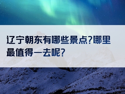 辽宁朝东有哪些景点？哪里最值得一去呢？
