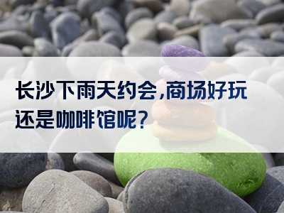 长沙下雨天约会，商场好玩还是咖啡馆呢？