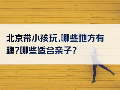 北京带小孩玩，哪些地方有趣？哪些适合亲子？