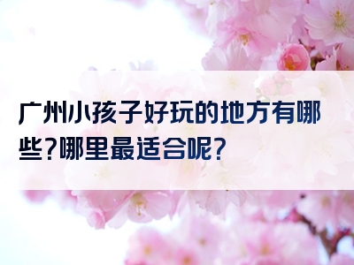 广州小孩子好玩的地方有哪些？哪里最适合呢？
