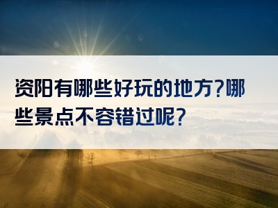 资阳有哪些好玩的地方？哪些景点不容错过呢？