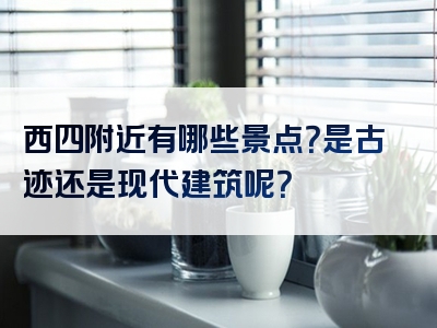 西四附近有哪些景点？是古迹还是现代建筑呢？