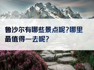 鲁沙尔有哪些景点呢？哪里最值得一去呢？