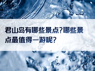君山岛有哪些景点？哪些景点最值得一游呢？