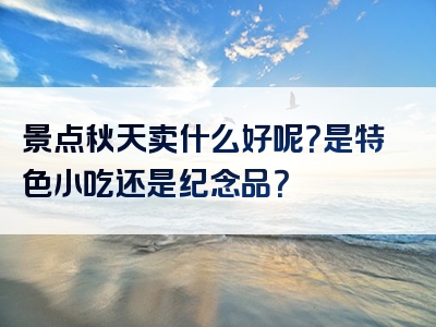 景点秋天卖什么好呢？是特色小吃还是纪念品？