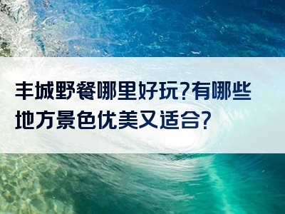 丰城野餐哪里好玩？有哪些地方景色优美又适合？