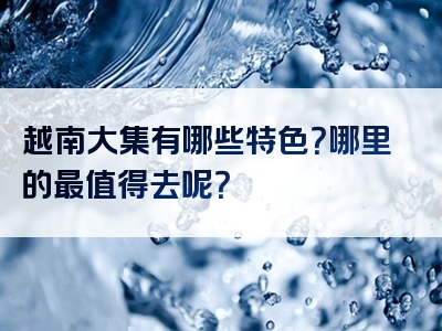 越南大集有哪些特色？哪里的最值得去呢？
