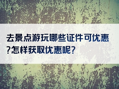 去景点游玩哪些证件可优惠？怎样获取优惠呢？