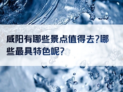 咸阳有哪些景点值得去？哪些最具特色呢？