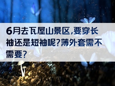 6月去瓦屋山景区，要穿长袖还是短袖呢？薄外套需不需要？