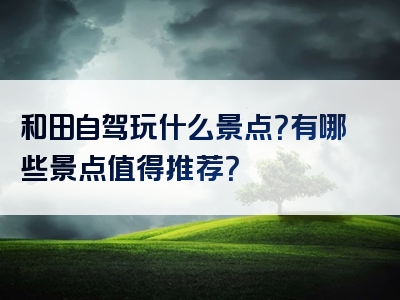 和田自驾玩什么景点？有哪些景点值得推荐？