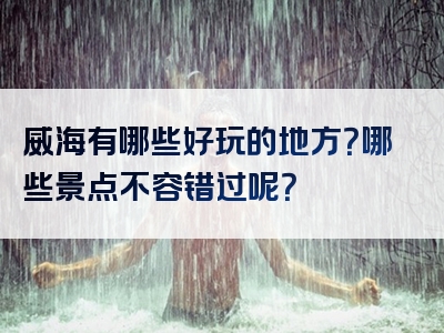 威海有哪些好玩的地方？哪些景点不容错过呢？