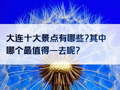 大连十大景点有哪些？其中哪个最值得一去呢？
