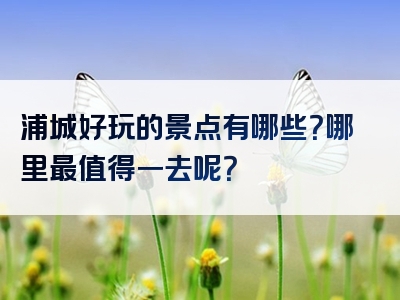 浦城好玩的景点有哪些？哪里最值得一去呢？