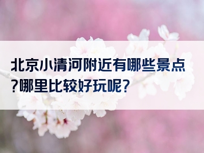 北京小清河附近有哪些景点？哪里比较好玩呢？