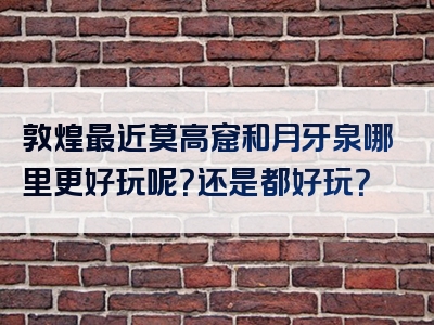敦煌最近莫高窟和月牙泉哪里更好玩呢？还是都好玩？