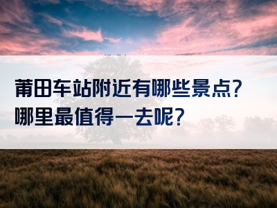莆田车站附近有哪些景点？哪里最值得一去呢？