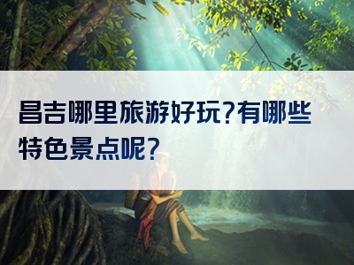 昌吉哪里旅游好玩？有哪些特色景点呢？