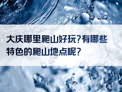 大庆哪里爬山好玩？有哪些特色的爬山地点呢？