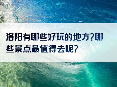 洛阳有哪些好玩的地方？哪些景点最值得去呢？
