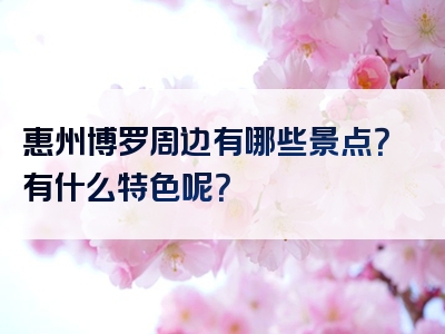 惠州博罗周边有哪些景点？有什么特色呢？
