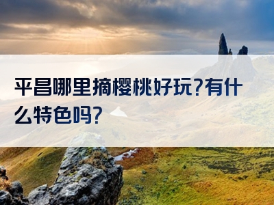 平昌哪里摘樱桃好玩？有什么特色吗？