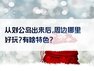 从刘公岛出来后，周边哪里好玩？有啥特色？