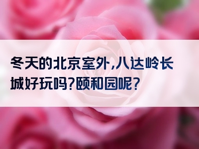 冬天的北京室外，八达岭长城好玩吗？颐和园呢？