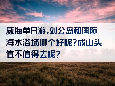 威海单日游，刘公岛和国际海水浴场哪个好呢？成山头值不值得去呢？