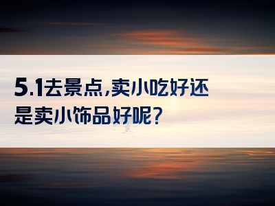 5.1去景点，卖小吃好还是卖小饰品好呢？