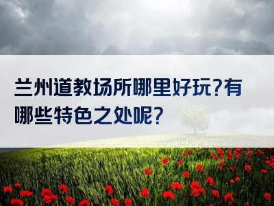 兰州道教场所哪里好玩？有哪些特色之处呢？