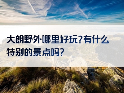 大朗野外哪里好玩？有什么特别的景点吗？