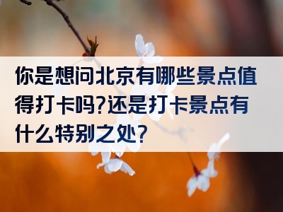 你是想问北京有哪些景点值得打卡吗？还是打卡景点有什么特别之处？