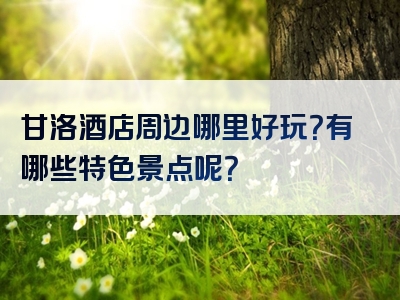 甘洛酒店周边哪里好玩？有哪些特色景点呢？