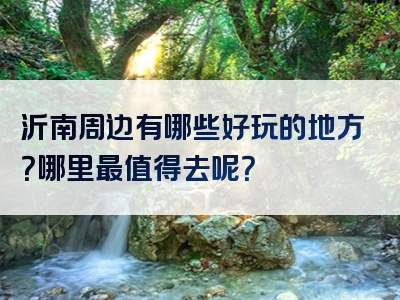 沂南周边有哪些好玩的地方？哪里最值得去呢？